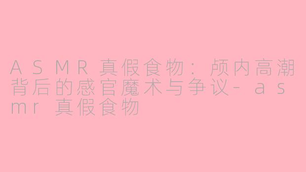 ASMR真假食物：颅内高潮背后的感官魔术与争议-asmr真假食物