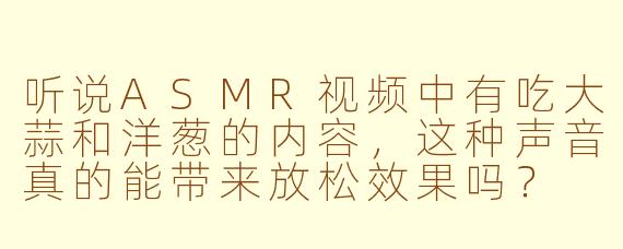 听说ASMR视频中有吃大蒜和洋葱的内容，这种声音真的能带来放松效果吗？
