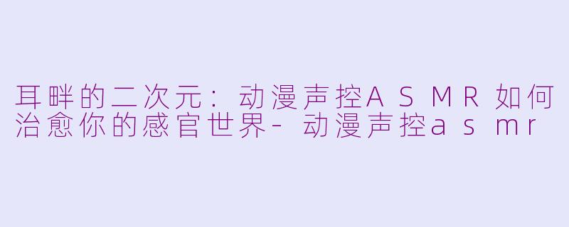 耳畔的二次元：动漫声控ASMR如何治愈你的感官世界-动漫声控asmr