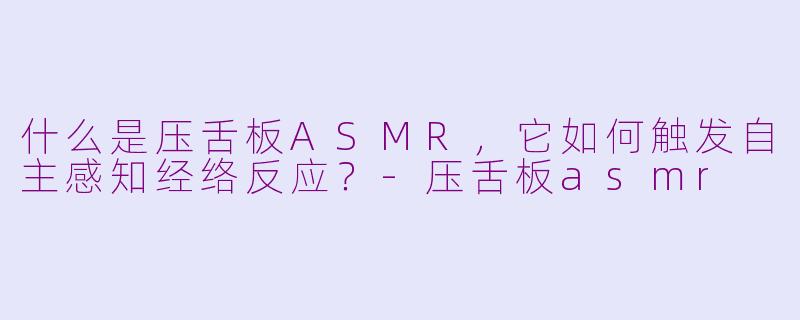 什么是压舌板ASMR，它如何触发自主感知经络反应？-压舌板asmr