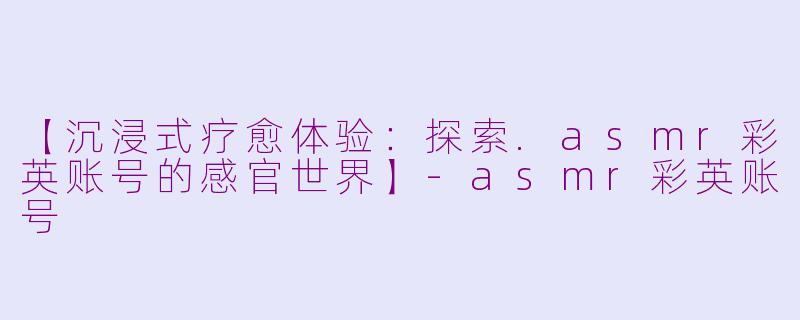 【沉浸式疗愈体验：探索.asmr彩英账号的感官世界】-asmr彩英账号