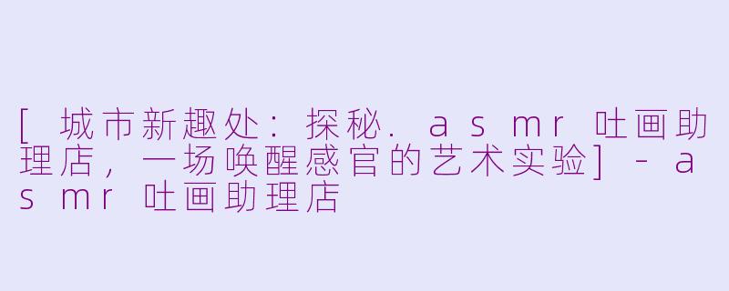 [城市新趣处：探秘.asmr吐画助理店，一场唤醒感官的艺术实验]-asmr吐画助理店