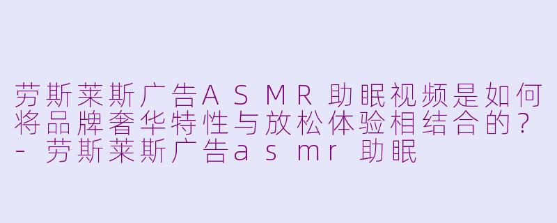 劳斯莱斯广告ASMR助眠视频是如何将品牌奢华特性与放松体验相结合的？-劳斯莱斯广告asmr助眠