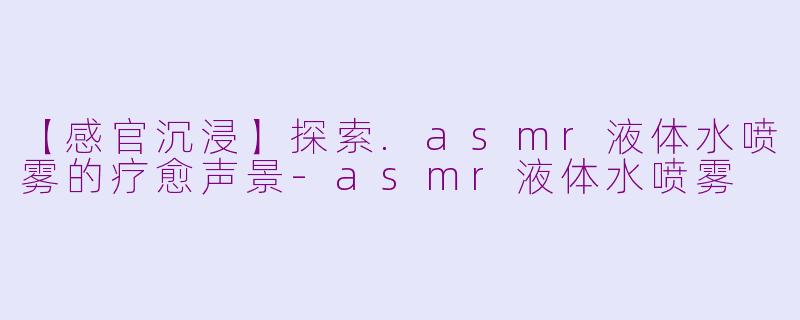 【感官沉浸】探索.asmr液体水喷雾的疗愈声景-asmr液体水喷雾