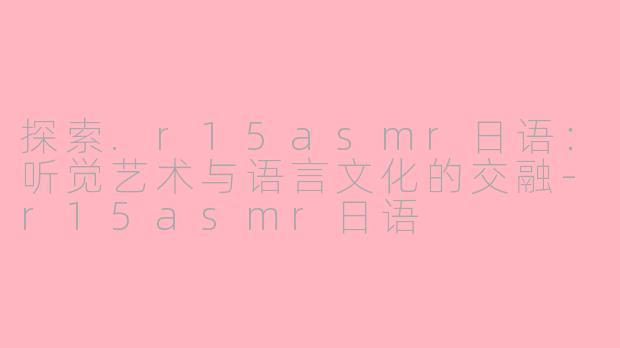 探索.r15asmr日语：听觉艺术与语言文化的交融-r15asmr日语