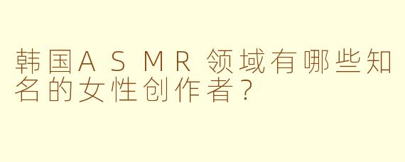 韩国ASMR领域有哪些知名的女性创作者？