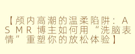 【颅内高潮的温柔陷阱：ASMR博主如何用“洗脑表情”重塑你的放松体验】