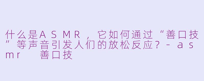 什么是ASMR，它如何通过“善口技”等声音引发人们的放松反应？-asmr 善口技