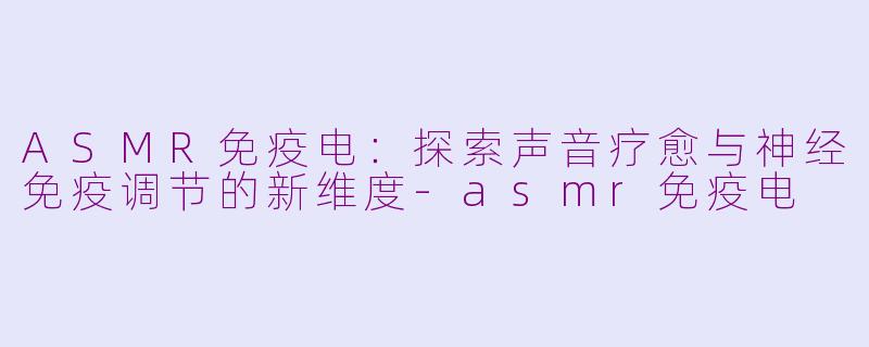 ASMR免疫电:探索声音疗愈与神经免疫调节的新维度-asmr免疫电
