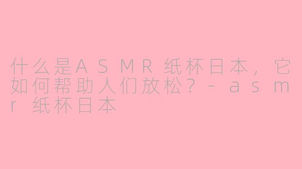 什么是ASMR纸杯日本，它如何帮助人们放松？-asmr纸杯日本