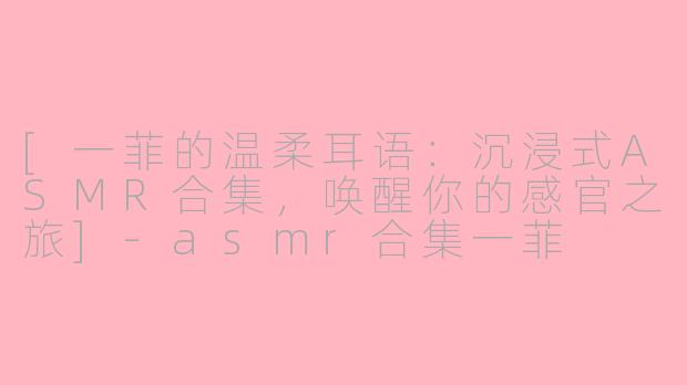 [一菲的温柔耳语：沉浸式ASMR合集，唤醒你的感官之旅]-asmr合集一菲