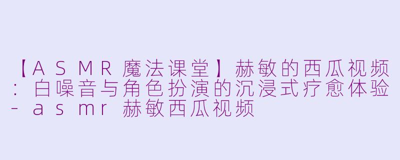 【ASMR魔法课堂】赫敏的西瓜视频：白噪音与角色扮演的沉浸式疗愈体验-asmr赫敏西瓜视频