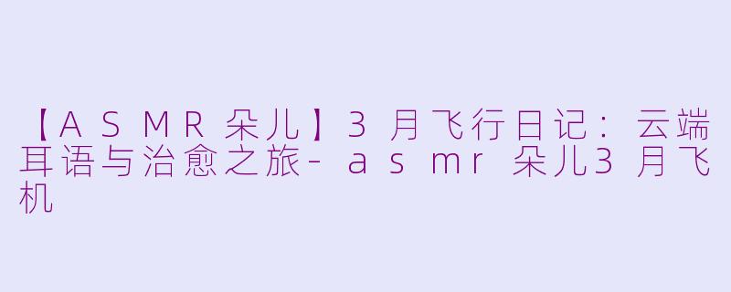 【ASMR朵儿】3月飞行日记：云端耳语与治愈之旅-asmr朵儿3月飞机