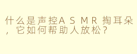 什么是声控ASMR掏耳朵，它如何帮助人放松？