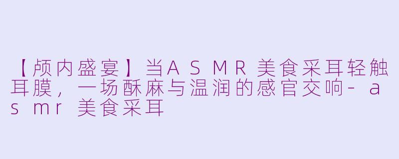 【颅内盛宴】当ASMR美食采耳轻触耳膜，一场酥麻与温润的感官交响-asmr美食采耳