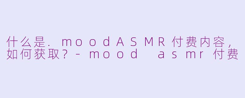 什么是.moodASMR付费内容，如何获取？-mood asmr付费