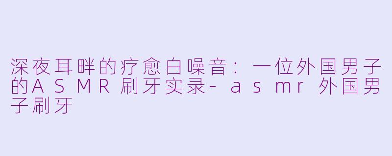 深夜耳畔的疗愈白噪音：一位外国男子的ASMR刷牙实录-asmr外国男子刷牙