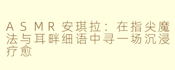 ASMR安琪拉:在指尖魔法与耳畔细语中寻一场沉浸疗愈