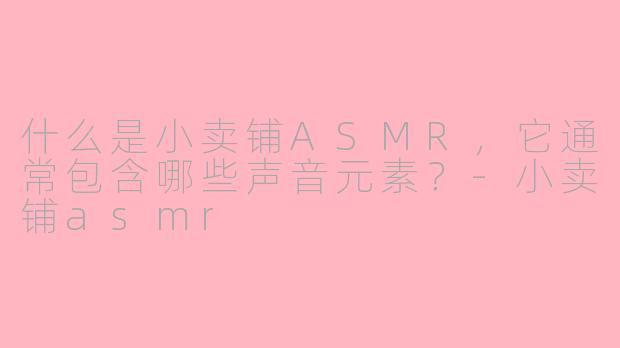 什么是小卖铺ASMR，它通常包含哪些声音元素？-小卖铺asmr