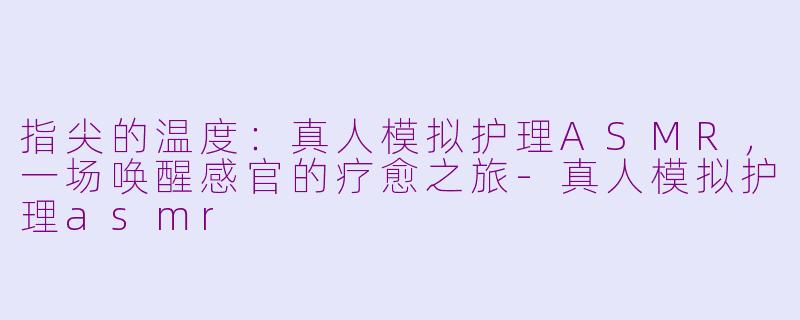 指尖的温度：真人模拟护理ASMR，一场唤醒感官的疗愈之旅-真人模拟护理asmr