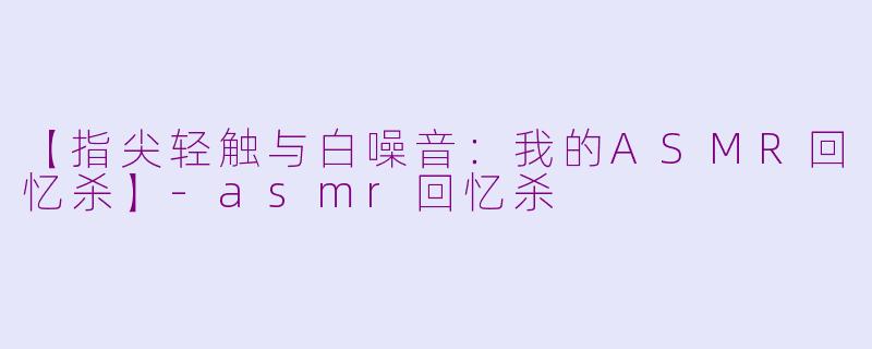 【指尖轻触与白噪音：我的ASMR回忆杀】-asmr回忆杀