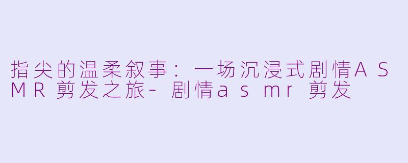 指尖的温柔叙事：一场沉浸式剧情ASMR剪发之旅-剧情asmr剪发