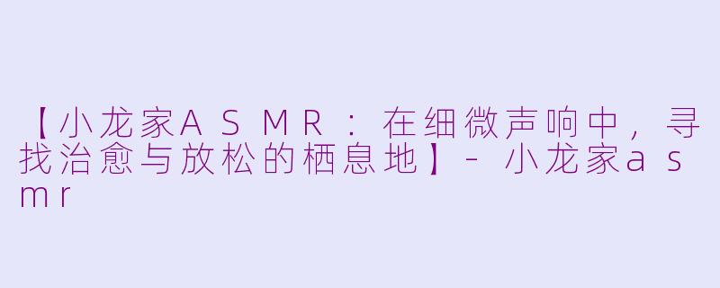 【小龙家ASMR：在细微声响中，寻找治愈与放松的栖息地】-小龙家asmr