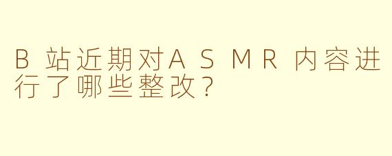 B站近期对ASMR内容进行了哪些整改？