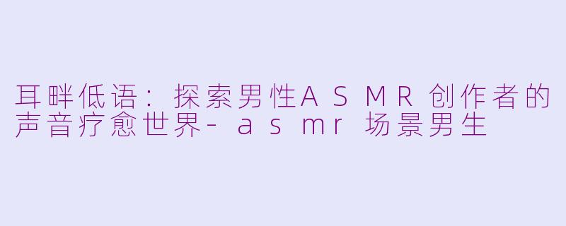 耳畔低语:探索男性ASMR创作者的声音疗愈世界-asmr场景男生