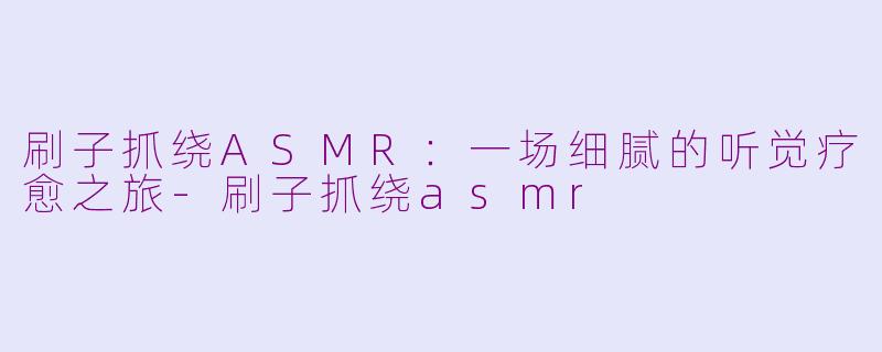 刷子抓绕ASMR：一场细腻的听觉疗愈之旅-刷子抓绕asmr