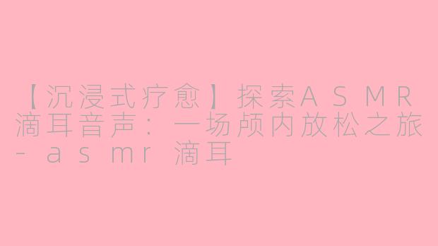 【沉浸式疗愈】探索ASMR滴耳音声：一场颅内放松之旅-asmr滴耳