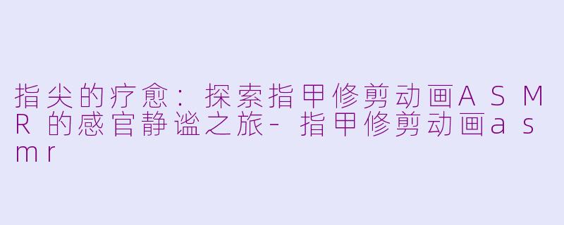 指尖的疗愈：探索指甲修剪动画ASMR的感官静谧之旅-指甲修剪动画asmr