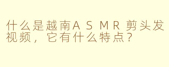什么是越南ASMR剪头发视频，它有什么特点？