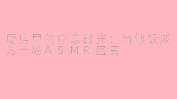 厨房里的疗愈时光：当做饭成为一场ASMR盛宴