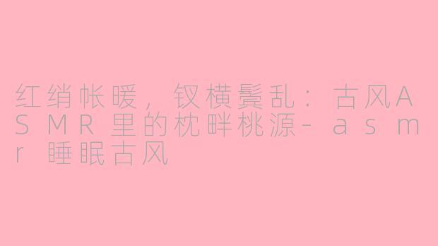 红绡帐暖,钗横鬓乱:古风ASMR里的枕畔桃源-asmr睡眠古风