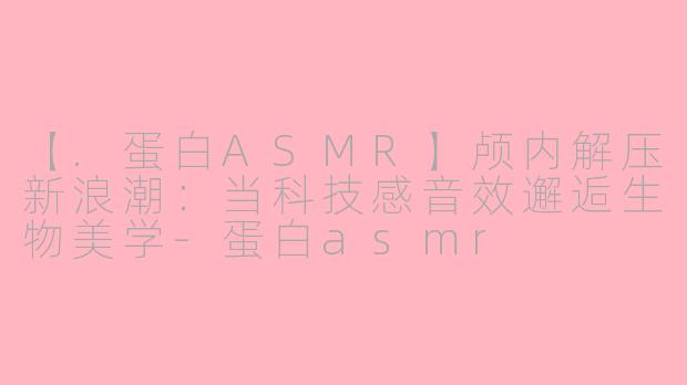 【.蛋白ASMR】颅内解压新浪潮：当科技感音效邂逅生物美学