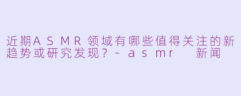 近期ASMR领域有哪些值得关注的新趋势或研究发现？-asmr 新闻