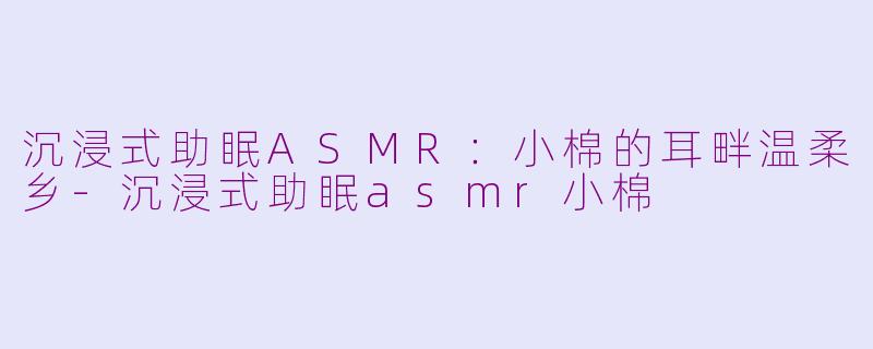 沉浸式助眠ASMR：小棉的耳畔温柔乡-沉浸式助眠asmr小棉