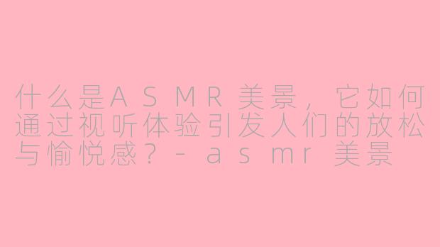 什么是ASMR美景，它如何通过视听体验引发人们的放松与愉悦感？