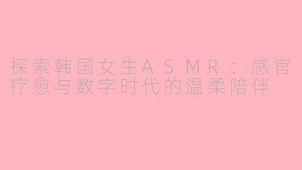 探索韩国女生ASMR：感官疗愈与数字时代的温柔陪伴