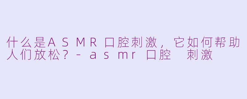 什么是ASMR口腔刺激，它如何帮助人们放松？