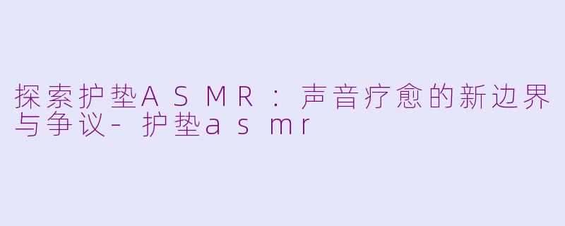 探索护垫ASMR：声音疗愈的新边界与争议-护垫asmr