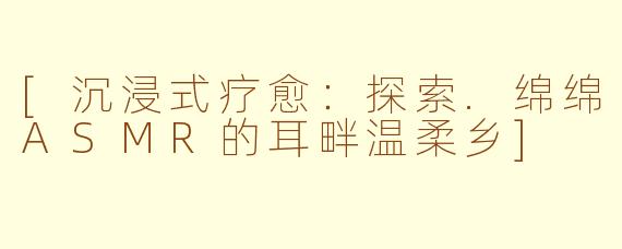 [沉浸式疗愈：探索.绵绵ASMR的耳畔温柔乡]