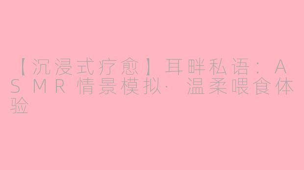 【沉浸式疗愈】耳畔私语：ASMR情景模拟·温柔喂食体验