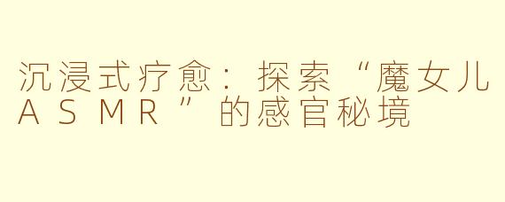 沉浸式疗愈:探索“魔女儿ASMR”的感官秘境