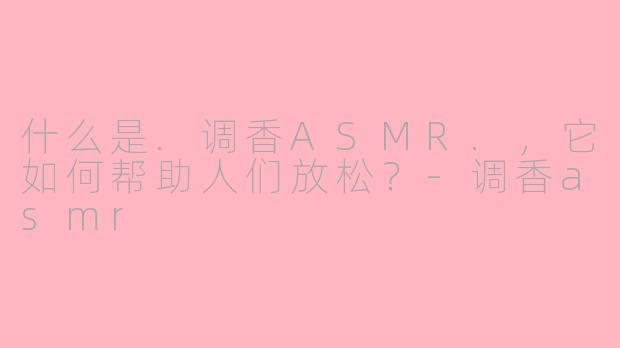什么是.调香ASMR.，它如何帮助人们放松？-调香asmr