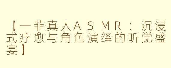 【一菲真人ASMR：沉浸式疗愈与角色演绎的听觉盛宴】