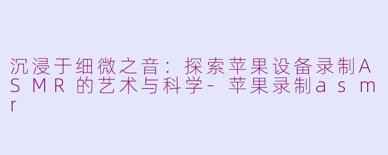 沉浸于细微之音：探索苹果设备录制ASMR的艺术与科学-苹果录制asmr