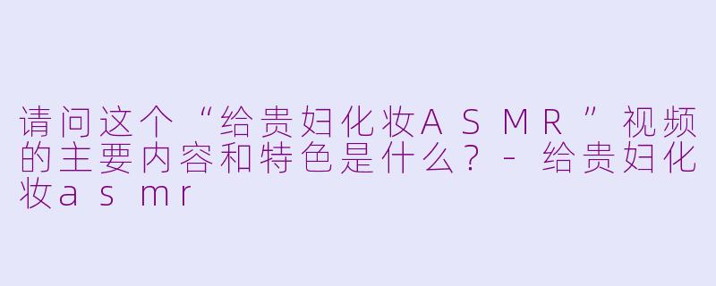 请问这个“给贵妇化妆ASMR”视频的主要内容和特色是什么？