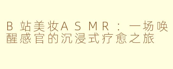 B站美妆ASMR:一场唤醒感官的沉浸式疗愈之旅
